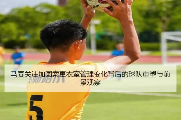 马赛关注加图索更衣室管理变化背后的球队重塑与前景观察